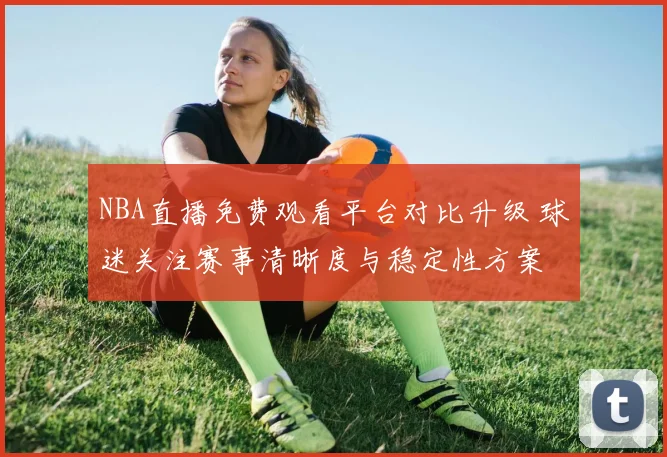 NBA直播免费观看平台对比升级 球迷关注赛事清晰度与稳定性方案