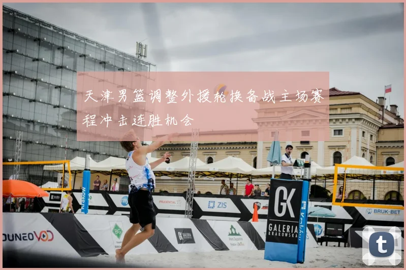 天津男篮调整外援轮换备战主场赛程冲击连胜机会