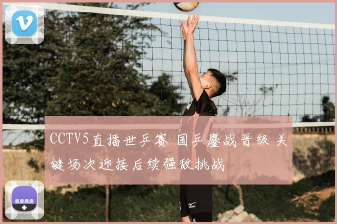 CCTV5直播世乒赛 国乒鏖战晋级 关键场次迎接后续强敌挑战