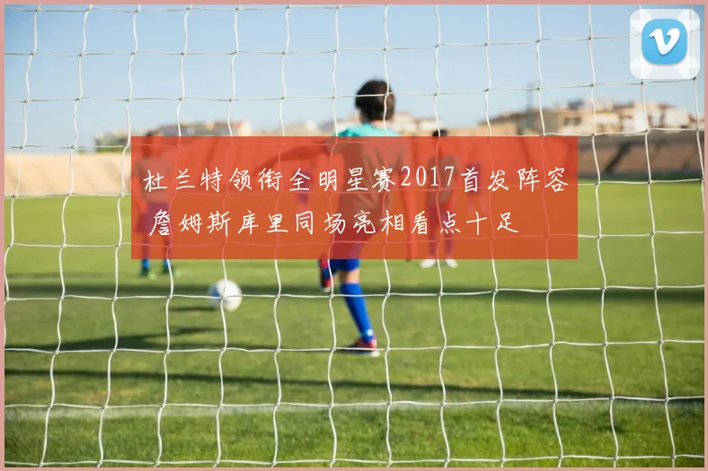 杜兰特领衔全明星赛2017首发阵容 詹姆斯库里同场亮相看点十足