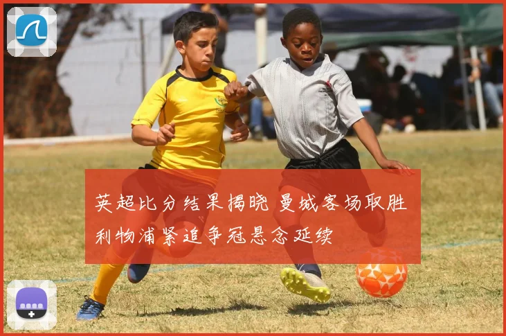 英超比分结果揭晓 曼城客场取胜 利物浦紧追争冠悬念延续