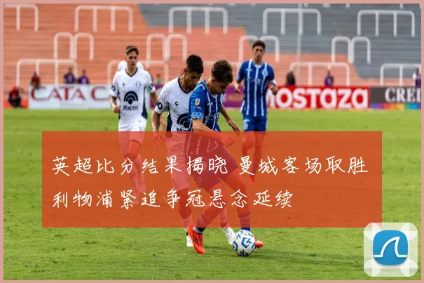 英超比分结果揭晓 曼城客场取胜 利物浦紧追争冠悬念延续