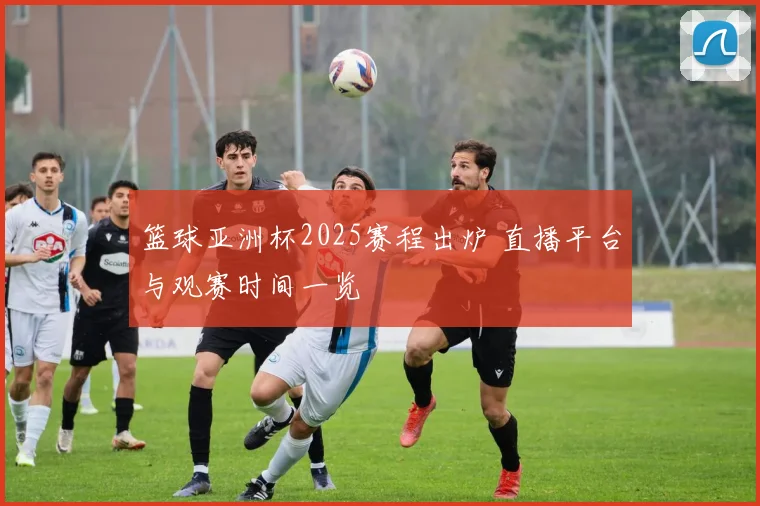 篮球亚洲杯2025赛程出炉 直播平台与观赛时间一览