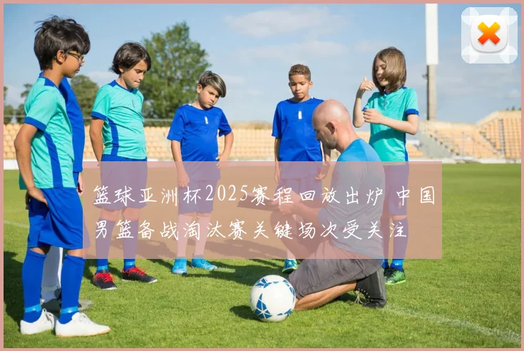 篮球亚洲杯2025赛程回放出炉 中国男篮备战淘汰赛关键场次受关注