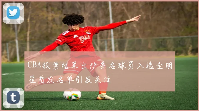 CBA投票结果出炉多名球员入选全明星首发名单引发关注
