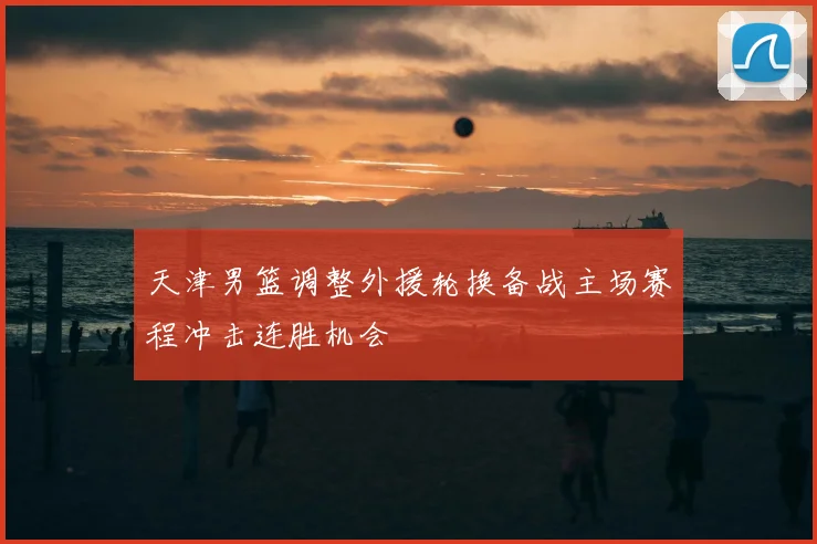 天津男篮调整外援轮换备战主场赛程冲击连胜机会