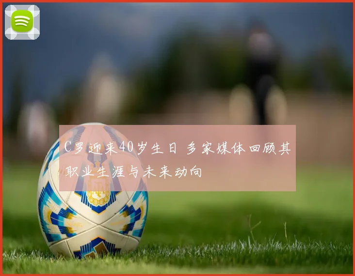 C罗迎来40岁生日 多家媒体回顾其职业生涯与未来动向