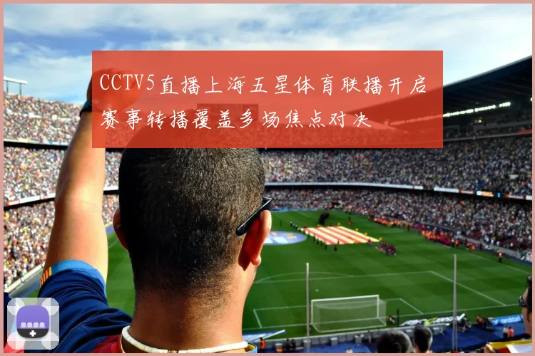 CCTV5直播上海五星体育联播开启 赛事转播覆盖多场焦点对决