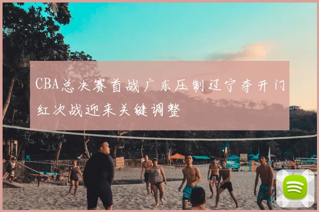 CBA总决赛首战广东压制辽宁夺开门红次战迎来关键调整