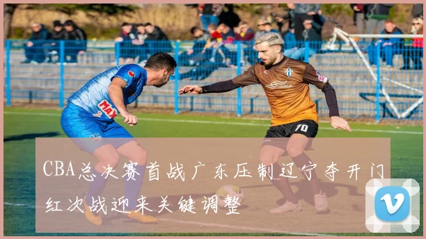 CBA总决赛首战广东压制辽宁夺开门红次战迎来关键调整