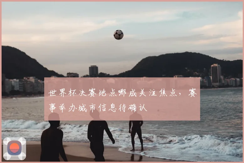世界杯决赛地点哪成关注焦点,赛事举办城市信息待确认