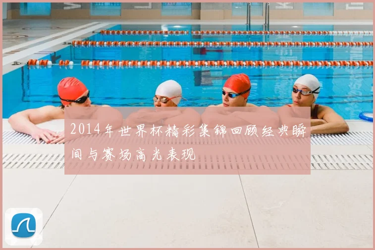 2014年世界杯精彩集锦回顾经典瞬间与赛场高光表现