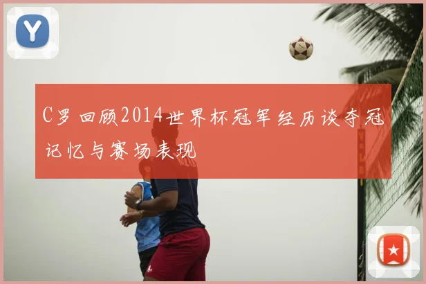 C罗回顾2014世界杯冠军经历谈夺冠记忆与赛场表现