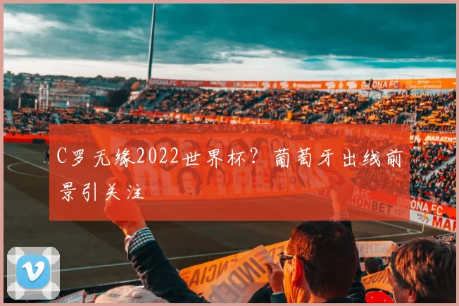 C罗无缘2022世界杯？葡萄牙出线前景引关注